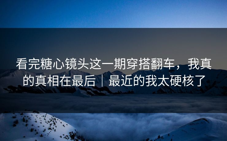 看完糖心镜头这一期穿搭翻车，我真的真相在最后｜最近的我太硬核了