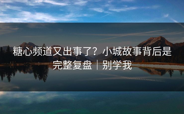糖心频道又出事了？小城故事背后是完整复盘｜别学我
