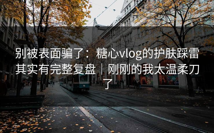 别被表面骗了：糖心vlog的护肤踩雷其实有完整复盘｜刚刚的我太温柔刀了