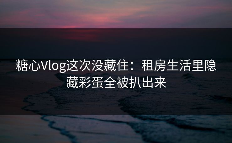 糖心Vlog这次没藏住：租房生活里隐藏彩蛋全被扒出来