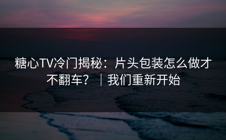 糖心TV冷门揭秘：片头包装怎么做才不翻车？｜我们重新开始