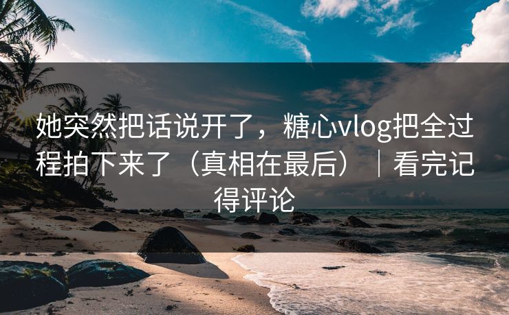 她突然把话说开了,糖心vlog把全过程拍下来了(真相在最后)|看完记得评论 她突然把话说开了,糖心vlog把全过程拍下来了(真相在最后)|看完记得评论