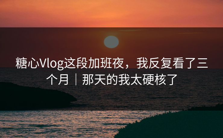 糖心Vlog这段加班夜，我反复看了三个月｜那天的我太硬核了